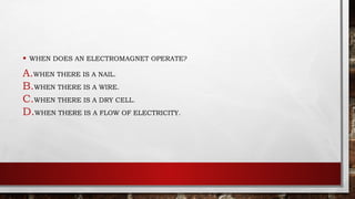 • WHEN DOES AN ELECTROMAGNET OPERATE?
A.WHEN THERE IS A NAIL.
B.WHEN THERE IS A WIRE.
C.WHEN THERE IS A DRY CELL.
D.WHEN THERE IS A FLOW OF ELECTRICITY.
 