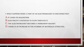 • WHAT HAPPENS WHEN A PART OF AN ELECTROMAGNET IS DISCONNECTED?
A.IT LOSES ITS MAGNETISM.
B.ELECTRICITY CONTINUES TO FLOW THROUGH IT.
C.THE ELECTROMAGNET BECOMES A PERMANENT MAGNET.
D.THERE IS AN INCREASE IN THE NUMBER OF MATERIALS ATTRACTED.
 