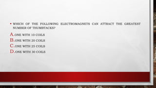 • WHICH OF THE FOLLOWING ELECTROMAGNETS CAN ATTRACT THE GREATEST
NUMBER OF THUMBTACKS?
A.ONE WITH 10 COILS
B.ONE WITH 20 COILS
C.ONE WITH 25 COILS
D.ONE WITH 30 COILS
 