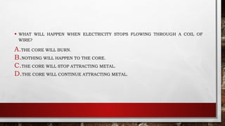 • WHAT WILL HAPPEN WHEN ELECTRICITY STOPS FLOWING THROUGH A COIL OF
WIRE?
A.THE CORE WILL BURN.
B.NOTHING WILL HAPPEN TO THE CORE.
C.THE CORE WILL STOP ATTRACTING METAL.
D.THE CORE WILL CONTINUE ATTRACTING METAL.
 