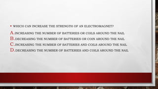 • WHICH CAN INCREASE THE STRENGTH OF AN ELECTROMAGNET?
A.INCREASING THE NUMBER OF BATTERIES OR COILS AROUND THE NAIL
B.DECREASING THE NUMBER OF BATTERIES OR COIN AROUND THE NAIL
C.INCREASING THE NUMBER OF BATTERIES AND COILS AROUND THE NAIL
D.DECREASING THE NUMBER OF BATTERIES AND COILS AROUND THE NAIL
 