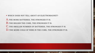 • WHICH DOES NOT TELL ABOUT AN ELECTROMAGNET?
A.THE MORE BATTERIES, THE STRONGER IT IS.
B.THE BIGGER THE CORE, THE STRONGER IT IS.
C.THE SMALLER NUMBER OF BATTERIES, THE STRONGER IT IS.
D.THE MORE COILS OF WIRE IN THE CORE, THE STRONGER IT IS.
 