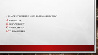 • WHAT INSTRUMENT IS USED TO MEASURE SPEED?
A.BAROMETER
B.DISPLACEMENT
C.SPEEDOMETER
D.THERMOMETER
 