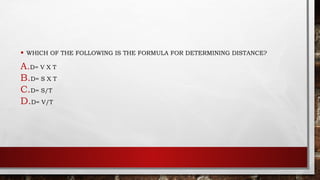 • WHICH OF THE FOLLOWING IS THE FORMULA FOR DETERMINING DISTANCE?
A.D= V X T
B.D= S X T
C.D= S/T
D.D= V/T
 