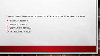 • WHAT IS THE MOVEMENT OF AN OBJECT IN A CIRCULAR MOTION ON ITS AXIS?
A.CIRCULAR MOTION
B.PERIODIC MOTION
C.RECTILINEAR MOTION
D.ROTATIONAL MOTION
 
