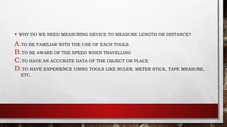 • WHY DO WE NEED MEASURING DEVICE TO MEASURE LENGTH OR DISTANCE?
A.TO BE FAMILIAR WITH THE USE OF EACH TOOLS
B.TO BE AWARE OF THE SPEED WHEN TRAVELLING
C.TO HAVE AN ACCURATE DATA OF THE OBJECT OR PLACE
D.TO HAVE EXPERIENCE USING TOOLS LIKE RULER, METER STICK, TAPE MEASURE,
ETC.
 