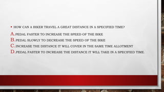 • HOW CAN A BIKER TRAVEL A GREAT DISTANCE IN A SPECIFIED TIME?
A.PEDAL FASTER TO INCREASE THE SPEED OF THE BIKE
B.PEDAL SLOWLY TO DECREASE THE SPEED OF THE BIKE
C.INCREASE THE DISTANCE IT WILL COVER IN THE SAME TIME ALLOTMENT
D.PEDAL FASTER TO INCREASE THE DISTANCE IT WILL TAKE IN A SPECIFIED TIME.
 