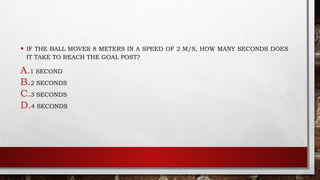 • IF THE BALL MOVES 8 METERS IN A SPEED OF 2 M/S, HOW MANY SECONDS DOES
IT TAKE TO REACH THE GOAL POST?
A.1 SECOND
B.2 SECONDS
C.3 SECONDS
D.4 SECONDS
 