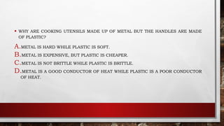 • WHY ARE COOKING UTENSILS MADE UP OF METAL BUT THE HANDLES ARE MADE
OF PLASTIC?
A.METAL IS HARD WHILE PLASTIC IS SOFT.
B.METAL IS EXPENSIVE, BUT PLASTIC IS CHEAPER.
C.METAL IS NOT BRITTLE WHILE PLASTIC IS BRITTLE.
D.METAL IS A GOOD CONDUCTOR OF HEAT WHILE PLASTIC IS A POOR CONDUCTOR
OF HEAT.
 