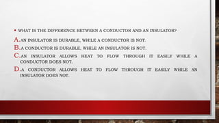 • WHAT IS THE DIFFERENCE BETWEEN A CONDUCTOR AND AN INSULATOR?
A.AN INSULATOR IS DURABLE, WHILE A CONDUCTOR IS NOT.
B.A CONDUCTOR IS DURABLE, WHILE AN INSULATOR IS NOT.
C.AN INSULATOR ALLOWS HEAT TO FLOW THROUGH IT EASILY WHILE A
CONDUCTOR DOES NOT.
D.A CONDUCTOR ALLOWS HEAT TO FLOW THROUGH IT EASILY WHILE AN
INSULATOR DOES NOT.
 