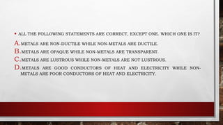 • ALL THE FOLLOWING STATEMENTS ARE CORRECT, EXCEPT ONE. WHICH ONE IS IT?
A.METALS ARE NON-DUCTILE WHILE NON-METALS ARE DUCTILE.
B.METALS ARE OPAQUE WHILE NON-METALS ARE TRANSPARENT.
C.METALS ARE LUSTROUS WHILE NON-METALS ARE NOT LUSTROUS.
D.METALS ARE GOOD CONDUCTORS OF HEAT AND ELECTRICITY WHILE NON-
METALS ARE POOR CONDUCTORS OF HEAT AND ELECTRICITY.
 