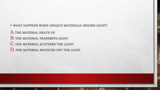• WHAT HAPPENS WHEN OPAQUE MATERIALS ABSORB LIGHT?
A.THE MATERIAL HEATS UP.
B.THE MATERIAL TRANSMITS LIGHT.
C.THE MATERIAL SCATTERS THE LIGHT.
D.THE MATERIAL BOUNCES OFF THE LIGHT.
 