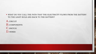 • WHAT DO YOU CALL THE PATH THAT THE ELECTRICITY FLOWS FROM THE BATTERY
TO THE LIGHT BULB AND BACK TO THE BATTERY?
A.CIRCUIT
B.COMPONENTS
C.SWITCH
D.WIRES
 