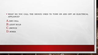 • WHAT DO YOU CALL THE DEVICE USED TO TURN ON AND OFF AN ELECTRICAL
APPLIANCE?
A.DRY CELL
B.LIGHT BULB
C.SWITCH
D.WIRES
 