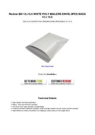 Review 500 12×15.5 WHITE POLY MAILERS ENVELOPES BAGS
                         12 x 15.5
                 500 12×15.5 WHITE POLY MAILERS ENVELOPES BAGS 12 x 15.5




                                          View large image




                                      Product By ValueMailers




                                      Technical Details
  High Quality Self Sealing Mailers.
  Water, Tear and Puncture resistant.
  The silver inner layer provides confidentiality
  Pressure sensitive adhesive provides a high strength durable closure, water and dirt resistant
  High-efficiency mailers are perfect for shipping a wide variety of non-fragile items.
 