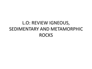 L.O: REVIEW IGNEOUS,
SEDIMENTARY AND METAMORPHIC
ROCKS
 