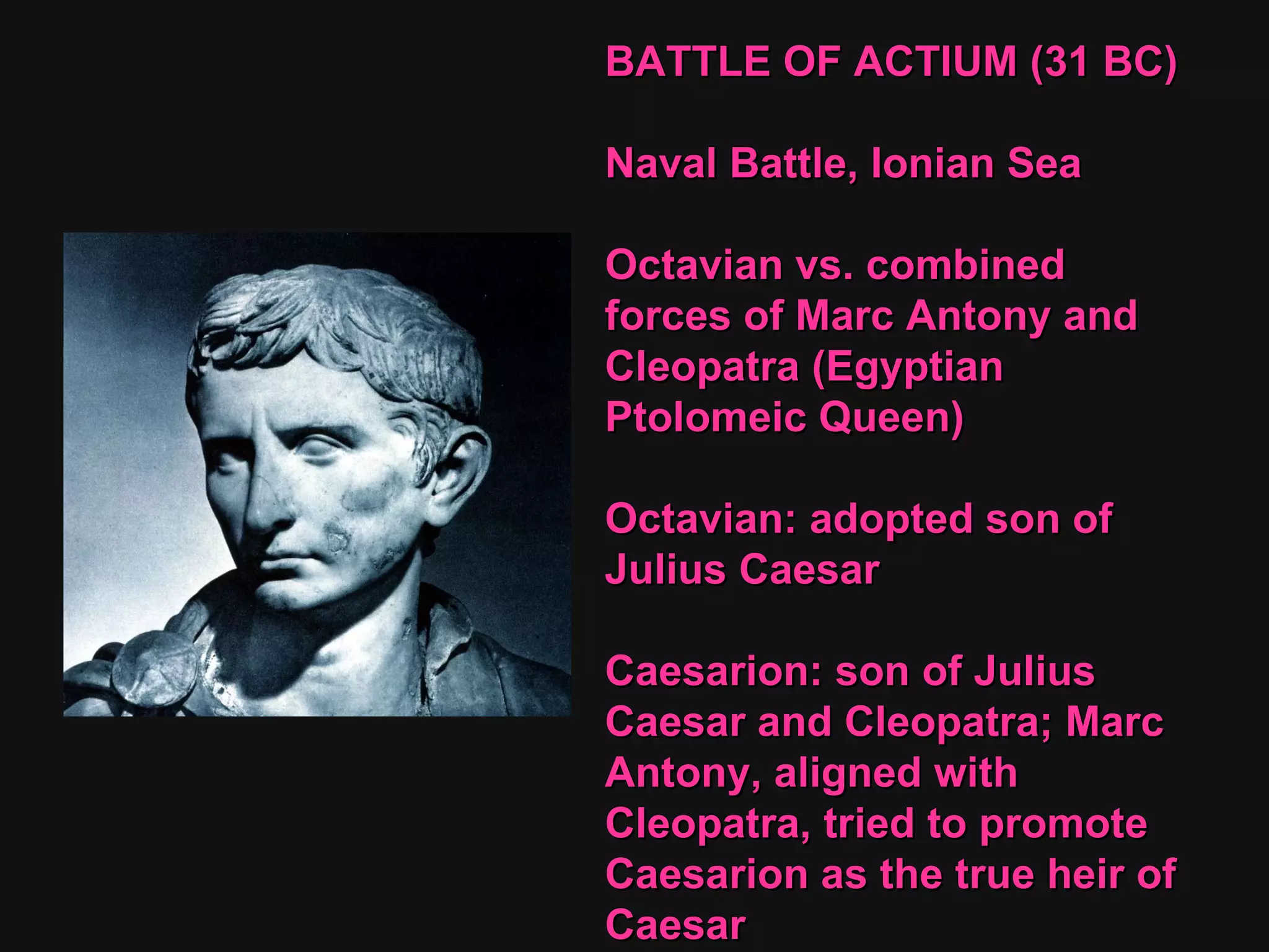 BATTLE OF ACTIUM (31 BC)  Naval Battle, Ionian Sea Octavian vs. combined forces of Marc Antony and Cleopatra (Egyptian Ptolomeic Queen) Octavian: adopted son of Julius Caesar Caesarion: son of Julius Caesar and Cleopatra; Marc Antony, aligned with Cleopatra, tried to promote Caesarion as the true heir of Caesar 