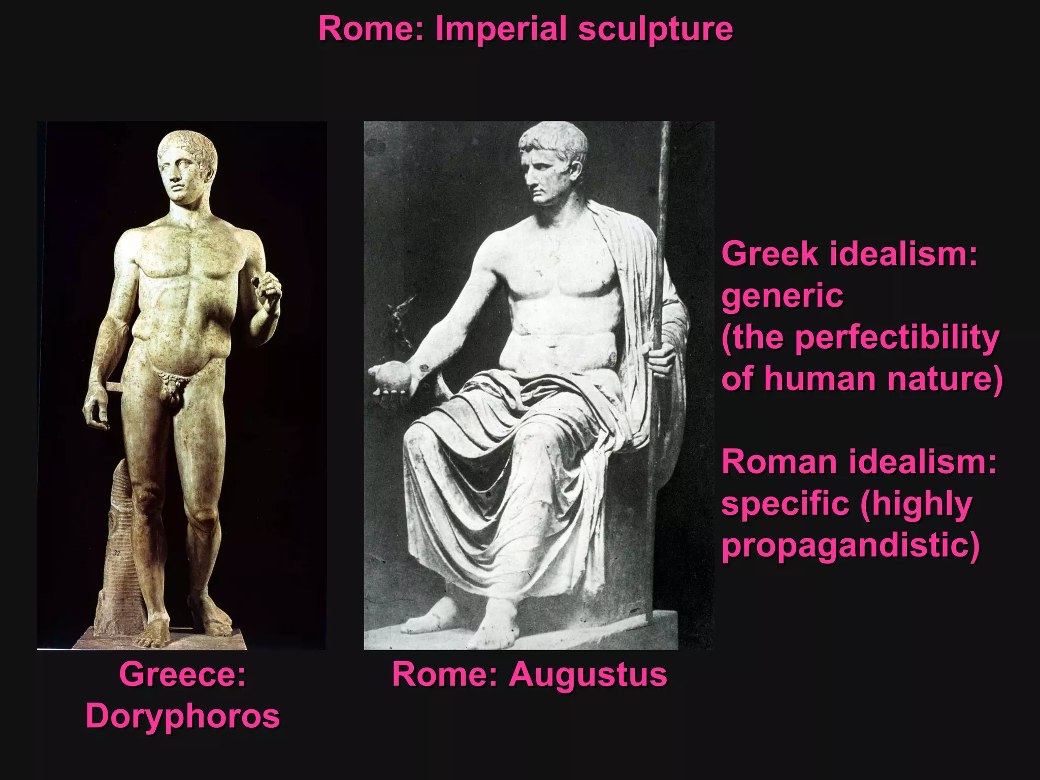 Greek idealism:  generic  (the perfectibility  of human nature) Roman idealism:  specific (highly  propagandistic) Rome: Imperial sculpture  Greece: Doryphoros Rome: Augustus 