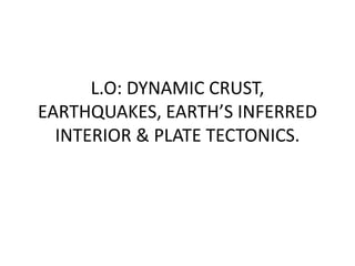 L.O: DYNAMIC CRUST,
EARTHQUAKES, EARTH’S INFERRED
INTERIOR & PLATE TECTONICS.
 