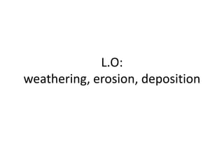 L.O:
weathering, erosion, deposition
 