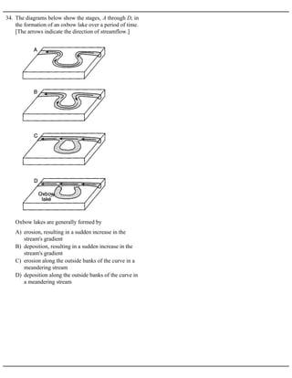 34. The diagrams below show the stages, A through D, in
the formation of an oxbow lake over a period of time.
[The arrows indicate the direction of streamflow.]
A) erosion, resulting in a sudden increase in the
stream's gradient
B) deposition, resulting in a sudden increase in the
stream's gradient
C) erosion along the outside banks of the curve in a
meandering stream
D) deposition along the outside banks of the curve in
a meandering stream
Oxbow lakes are generally formed by
 