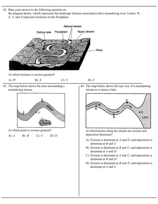 42. Base your answer to the following question on
the diagram below, which represents the landscape features associated with a meandering river. Letters W,
X, Y, and Z represent locations on the floodplain.
A) W B) X C) Y D) Z
At which location is erosion greatest?
43. The map below shows the area surrounding a
meandering stream.
A) A B) B C) C D) D
At which point is erosion greatest?
44. The map below shows the top view of a meandering
stream as it enters a lake.
A) Erosion is dominant at A and D, and deposition is
dominant at B and C.
B) Erosion is dominant at B and C, and deposition is
dominant at A and D.
C) Erosion is dominant at A and C, and deposition is
dominant at B and D.
D) Erosion is dominant at B and D, and deposition is
dominant at A and C.
At which points along the stream are erosion and
deposition dominant?
 