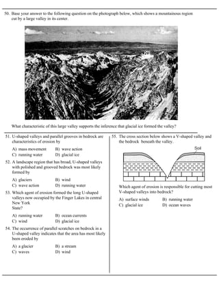 50. Base your answer to the following question on the photograph below, which shows a mountainous region
cut by a large valley in its center.
What characteristic of this large valley supports the inference that glacial ice formed the valley?
A) mass movement B) wave action
C) running water D) glacial ice
51. U-shaped valleys and parallel grooves in bedrock are
characteristics of erosion by
A) glaciers B) wind
C) wave action D) running water
52. A landscape region that has broad, U-shaped valleys
with polished and grooved bedrock was most likely
formed by
A) running water B) ocean currents
C) wind D) glacial ice
53. Which agent of erosion formed the long U-shaped
valleys now occupied by the Finger Lakes in central
New York
State?
A) a glacier B) a stream
C) waves D) wind
54. The occurrence of parallel scratches on bedrock in a
U-shaped valley indicates that the area has most likely
been eroded by
55. The cross section below shows a V-shaped valley and
the bedrock beneath the valley.
A) surface winds B) running water
C) glacial ice D) ocean waves
Which agent of erosion is responsible for cutting most
V-shaped valleys into bedrock?
 