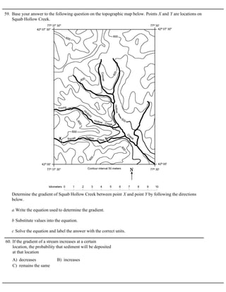 59. Base your answer to the following question on the topographic map below. Points X and Y are locations on
Squab Hollow Creek.
Determine the gradient of Squab Hollow Creek between point X and point Y by following the directions
below.
a Write the equation used to determine the gradient.
b Substitute values into the equation.
c Solve the equation and label the answer with the correct units.
A) decreases B) increases
C) remains the same
60. If the gradient of a stream increases at a certain
location, the probability that sediment will be deposited
at that location
 