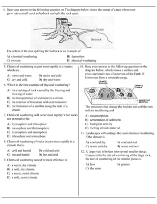 4. Base your answer to the following question on The diagram below shows the stump of a tree whose root
grew into a small crack in bedrock and split the rock apart.
A) chemical weathering B) deposition
C) erosion D) physical weathering
The action of the root splitting the bedrock is an example of
A) moist and warm B) moist and cold
C) dry and cold D) dry and warm
5. Chemical weathering occurs most rapidly in climates
which are
A) the cracking of rock caused by the freezing and
thawing of water
B) the transportation of sediment in a stream
C) the reaction of limestone with acid rainwater
D) the formation of a sandbar along the side of a
stream
6. Which is the best example of physical weathering?
A) hydrosphere and lithosphere
B) mesosphere and thermosphere
C) hydrosphere and atmosphere
D) lithosphere and atmosphere
7. Chemical weathering will occur most rapidly when rocks
are exposed to the
A) cold and humid B) cold and arid
C) hot and humid D) hot and arid
8. Chemical weathering of rocks occurs most rapidly in a
climate that is
A) a warm, dry climate
B) a cold, dry climate
C) a warm, moist climate
D) a cold, moist climate
9. Chemical weathering would be most effective in
10. Base your answer to the following question on the
diagram below, which shows a surface and
cross-sectional view of a portion of the Earth 15
kilometers from a mountain range.
A) metamorphism
B) cementation of sediments
C) biological activity
D) melting of rock material
The processes that change the boulder and cobbles into
soil are weathering and
A) cool and dry B) cool and wet
C) warm and dry D) warm and wet
11. Landscapes will undergo the most chemical weathering
if the climate is
A) less B) greater
C) the same
12. A large rock is broken into several smaller pieces.
Compared to the rate of weathering of the large rock,
the rate of weathering of the smaller pieces is
 