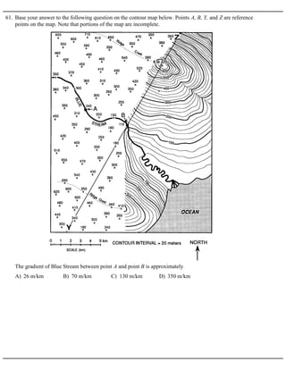61. Base your answer to the following question on the contour map below. Points A, B, Y, and Z are reference
points on the map. Note that portions of the map are incomplete.
A) 26 m/km B) 70 m/km C) 130 m/km D) 350 m/km
The gradient of Blue Stream between point A and point B is approximately
 