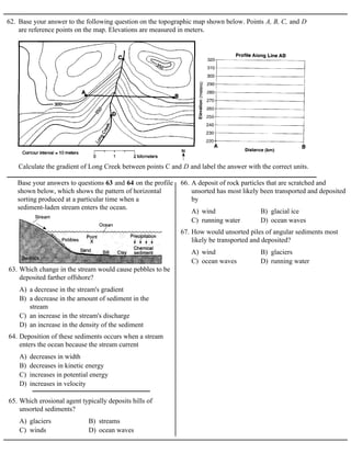 62. Base your answer to the following question on the topographic map shown below. Points A, B, C, and D
are reference points on the map. Elevations are measured in meters.
Calculate the gradient of Long Creek between points C and D and label the answer with the correct units.
Base your answers to questions 63 and 64 on the profile
shown below, which shows the pattern of horizontal
sorting produced at a particular time when a
sediment-laden stream enters the ocean.
A) a decrease in the stream's gradient
B) a decrease in the amount of sediment in the
stream
C) an increase in the stream's discharge
D) an increase in the density of the sediment
63. Which change in the stream would cause pebbles to be
deposited farther offshore?
A) decreases in width
B) decreases in kinetic energy
C) increases in potential energy
D) increases in velocity
64. Deposition of these sediments occurs when a stream
enters the ocean because the stream current
A) glaciers B) streams
C) winds D) ocean waves
65. Which erosional agent typically deposits hills of
unsorted sediments?
A) wind B) glacial ice
C) running water D) ocean waves
66. A deposit of rock particles that are scratched and
unsorted has most likely been transported and deposited
by
A) wind B) glaciers
C) ocean waves D) running water
67. How would unsorted piles of angular sediments most
likely be transported and deposited?
 
