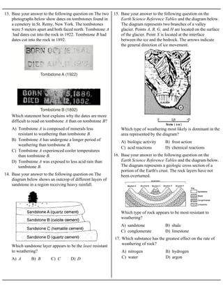 13. Base your answer to the following question on The two
photographs below show dates on tombstones found in
a cemetery in St. Remy, New York. The tombstones
were 5 meters apart and both faced north. Tombstone A
had dates cut into the rock in 1922. Tombstone B had
dates cut into the rock in 1892.
A) Tombstone A is composed of minerals less
resistant to weathering than tombstone B.
B) Tombstone A has undergone a longer period of
weathering than tombstone B.
C) Tombstone A experienced cooler temperatures
than tombstone B.
D) Tombstone A was exposed to less acid rain than
tombstone B.
Which statement best explains why the dates are more
difficult to read on tombstone A than on tombstone B?
14. Base your answer to the following question on The
diagram below shows an outcrop of different layers of
sandstone in a region receiving heavy rainfall.
A) A B) B C) C D) D
Which sandstone layer appears to be the least resistant
to weathering?
15. Base your answer to the following question on the
Earth Science Reference Tables and the diagram below.
The diagram represents two branches of a valley
glacier. Points A, B, G, and H are located on the surface
of the glacier. Point X is located at the interface
between the ice and the bedrock. The arrows indicate
the general direction of ice movement.
A) biologic activity B) frost action
C) acid reactions D) chemical reactions
Which type of weathering most likely is dominant in the
area represented by the diagram?
16. Base your answer to the following question on the
Earth Science Reference Tables and the diagram below.
The diagram represents a geologic cross section of a
portion of the Earth's crust. The rock layers have not
been overturned.
A) sandstone B) shale
C) conglomerate D) limestone
Which type of rock appears to be most resistant to
weathering?
A) nitrogen B) hydrogen
C) water D) argon
17. Which substance has the greatest effect on the rate of
weathering of rock?
 
