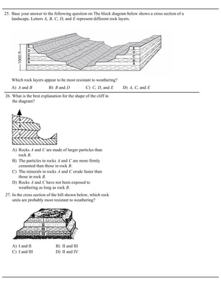 25. Base your answer to the following question on The block diagram below shows a cross section of a
landscape. Letters A, B, C, D, and E represent different rock layers.
A) A and B B) B and D C) C, D, and E D) A, C, and E
Which rock layers appear to be most resistant to weathering?
A) Rocks A and C are made of larger particles than
rock B.
B) The particles in rocks A and C are more firmly
cemented than those in rock B.
C) The minerals in rocks A and C erode faster than
those in rock B.
D) Rocks A and C have not been exposed to
weathering as long as rock B.
26. What is the best explanation for the shape of the cliff in
the diagram?
A) I and II B) II and III
C) I and III D) II and IV
27. In the cross section of the hill shown below, which rock
units are probably most resistant to weathering?
 