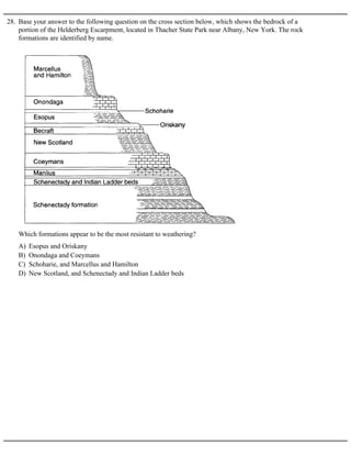 28. Base your answer to the following question on the cross section below, which shows the bedrock of a
portion of the Helderberg Escarpment, located in Thacher State Park near Albany, New York. The rock
formations are identified by name.
A) Esopus and Oriskany
B) Onondaga and Coeymans
C) Schoharie, and Marcellus and Hamilton
D) New Scotland, and Schenectady and Indian Ladder beds
Which formations appear to be the most resistant to weathering?
 