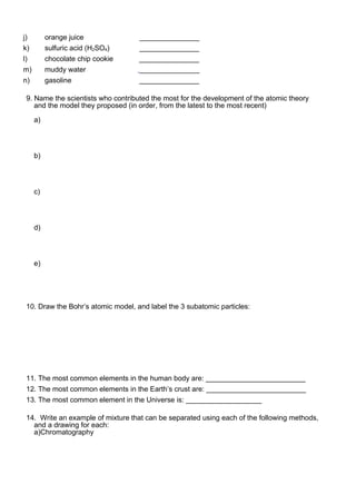 j) orange juice _______________
k) sulfuric acid (H2SO4) _______________
l) chocolate chip cookie _______________
m) muddy water _______________
n) gasoline _______________
9. Name the scientists who contributed the most for the development of the atomic theory
and the model they proposed (in order, from the latest to the most recent)
a)
b)
c)
d)
e)
10. Draw the Bohr’s atomic model, and label the 3 subatomic particles:
11. The most common elements in the human body are: _________________________
12. The most common elements in the Earth’s crust are: _________________________
13. The most common element in the Universe is: ___________________
14. Write an example of mixture that can be separated using each of the following methods,
and a drawing for each:
a)Chromatography
 