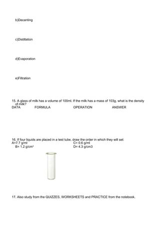 b)Decanting
c)Distillation
d)Evaporation
e)Filtration
15. A glass of milk has a volume of 100ml. If the milk has a mass of 103g, what is the density
of milk?
DATA FORMULA OPERATION ANSWER
16. If four liquids are placed in a test tube, draw the order in which they will set:
A=7.7 g/ml C= 0.6 g/ml
B= 1.2 g/cm3
D= 4.3 g/cm3
17. Also study from the QUIZZES, WORKSHEETS and PRACTICE from the notebook.
 