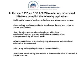 In the year 1992, an NGO AEREN foundation, entrenched
ISBM to accomplish the following aspirations:
Build-up the career of students in Business and Management sectors.
Communizing quality education to people regardless of age, region or
formal qualification.
Short duration programs in various fortes which help
candidates/students to amass world class knowledge about
management along with their work.
Offering need-based programs by giving professional and vocational
orientation to the courses.
Advocating and evolving distance education in India.
Setting and perpetuating benchmarks in distance education as the zenith
for the purpose.
 