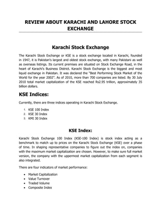 REVIEW ABOUT KARACHI AND LAHORE STOCK
                  EXCHANGE


                       Karachi Stock Exchange
The Karachi Stock Exchange or KSE is a stock exchange located in Karachi, founded
in 1947, it is Pakistan's largest and oldest stock exchange, with many Pakistani as well
as overseas listings. Its current premises are situated on Stock Exchange Road, in the
heart of Karachi's Business District. Karachi Stock Exchange is the biggest and most
liquid exchange in Pakistan. It was declared the “Best Performing Stock Market of the
World for the year 2002”. As of 2010, more than 700 companies are listed. By 30 July
2010 total market capitalization of the KSE reached Rs2.95 trillion, approximately 35
billion dollars.

KSE Indices:
Currently, there are three indices operating in Karachi Stock Exchange.

   1. KSE 100 Index
   2. KSE 30 Index
   3. KMI 30 Index



                                   KSE Index:
Karachi Stock Exchange 100 Index (KSE-100 Index) is stock index acting as a
benchmark to match up to prices on the Karachi Stock Exchange (KSE) over a phase
of time. In shaping representative companies to figure out the index on, companies
with the maximum market capitalization are chosen. However, to make sure full market
version, the company with the uppermost market capitalization from each segment is
also integrated.

There are four indicators of market performance:

   ● Market Capitalization
   ● Value Turnover
   ● Traded Volume
   ● Composite Index
 