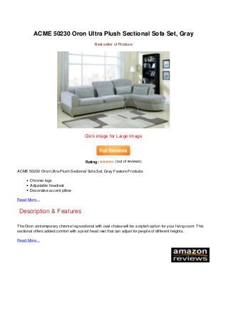 ACME 50230 Oron Ultra Plush Sectional Sofa Set, Gray
                                                                                 Best seller of Produce




                                                                           Click image for Large Image




                                                                           Rating:           (out of reviews)

                                   ACME 50230 Oron Ultra Plush Sectional Sofa Set, Gray Feature Products

                                          Chrome legs
                                          Adjustable headrest
                                          Decorative accent pillow

                                   Read More…


                                    Description & Features

                                   The Oron contemporary chrome leg sectional with oval chaise will be a stylish option for your living room. This
                                   sectional offers added comfort with a pivot head rest that can adjust for people of different heights.

                                   Read More…




Powered by TCPDF (www.tcpdf.org)
 