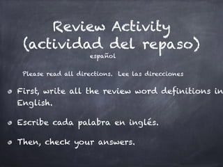Review Activity
(actividad del repaso)
español
!
Please read all directions. Lee las direcciones
First, write all the review word definitions in
English.
Escribe cada palabra en inglés.
Then, check your answers.
 