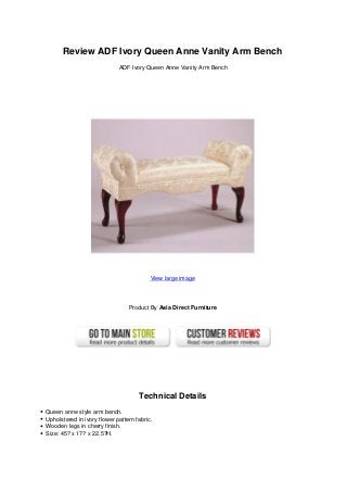 Review ADF Ivory Queen Anne Vanity Arm Bench
ADF Ivory Queen Anne Vanity Arm Bench
View large image
Product By Asia Direct Furniture
Technical Details
Queen anne style arm bench.
Upholstered in ivory flower pattern fabric.
Wooden legs in cherry finish.
Size: 45? x 17? x 22.5?H.
 
