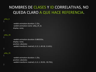 NOMBRES DE  CLASES  Y  ID  CORRELATIVAS, NO QUEDA CLARO  A QUE HACE REFERENCIA . .wlby_6 { -webkit-animation-duration: 2.25s; -webkit-animation-name: wlby_KF_8; display: none; } .wlby_40 { -webkit-animation-duration: 0.883333s; display: none; position: absolute; -webkit-transform: matrix(1, 0, 0, 1, 69.18, 11.631); } .wlby_45 { -webkit-animation-duration: 1.25s; position: absolute; -webkit-transform: matrix(1, 0, 0, 1, 93.95, -93.701); } 