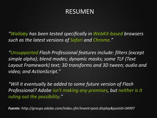 RESUMEN “ Wallaby  has been tested specifically in  WebKit-based  browsers such as the latest versions of  Safari  and  Chrome .” “ Unsupported  Flash Professional features include: filters (except simple alpha); blend modes; dynamic masks; some TLF (Text Layout Framework) text; 3D transforms and 3D tween; audio and video; and ActionScript.” “ Will it eventually be added to some future version of Flash Professional? Adobe  isn't making any promises , but  neither is it ruling out the possibility .” Fuente : http://groups.adobe.com/index.cfm?event=post.display&postid=34997 