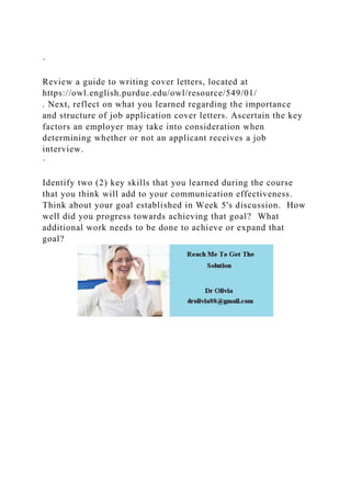 ·
Review a guide to writing cover letters, located at
https://owl.english.purdue.edu/owl/resource/549/01/
. Next, reflect on what you learned regarding the importance
and structure of job application cover letters. Ascertain the key
factors an employer may take into consideration when
determining whether or not an applicant receives a job
interview.
·
Identify two (2) key skills that you learned during the course
that you think will add to your communication effectiveness.
Think about your goal established in Week 5's discussion. How
well did you progress towards achieving that goal? What
additional work needs to be done to achieve or expand that
goal?
 