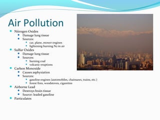 Air Pollution
 Nitrogen Oxides
 Damage lung tissue
 Sources:



car, plane, mower engines
lightening burning N2 in air

 Sulfur Oxides
 Damage lung tissue
 Sources:



burning coal
volcanic eruptions

 Carbon Monoxide
 Causes asphyxiation
 Sources:



gasoline engines (automobiles, chainsaws, trains, etc.)
forest fires, woodstoves, cigarettes

 Airborne Lead
 Destroys brain tissue
 Source: leaded gasoline
 Particulates

 
