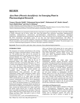 Pak. J. Pharm. Sci., Vol.27, No.3, May 2014, pp.607-616 607
REVIEW
Ajwa Date (Phoenix dactylifera): An Emerging Plant in
Pharmacological Research
Tauqeer Hussain Mallhi1
, Muhammad Imran Qadir2
, Muhammad Ali2
, Bashir Ahmad3
,
Yusra Habib Khan4
and Atta-Ur-Rehman1
1
College of Pharmacy, Government College University, Faisalabad, Pakistan
2
Institute of Molecular Biology & Biotechnology, and 3
Faculty of Pharmacy, Bahauddin Zakariya University, Multan, Pakistan
4
School of Pharmaceutical Sciences, University Sains Malaysia, Penang Pulau, Malaysia
Abstract: Date Fruits are consumed in Arab areas for a long time as a part of essential diet. Phoenix dactylifera belongs
to family Arecaceae and its leaves, barks, pits, fruits and pollens have anticancer, antioxidant, hepatoprotective,
antidiabetic, antihypertensive, antiulcertavie, anti-inflammatory, antiproliferative, antimutagenic, antidiarheal,
antibacterial, antifungal and antiviral potential. Besides these, Dates also increase level of estrogen, testosterone, RBCs,
Hb, PCV, reticulocytes and platelet counts. It can also cure lead induced heamotoxicity, side effects of
methylprednisolon, male and female infertility. It has also cerebroprotective, neuroprotective and haemopoietic activity.
Phoenix dactylifera can be used for number of complications if further evaluated and isolated. The present paper is an
overview of pharmacological properties of Phoenix dactylifera reported in literature.
Keywords: Phoenix dactylifera, palm dates, dates, arecaceae, Ajwa, pharmacological properties.
INTRODUCTION
The emergence of resistance and tolerance to the existing
drugs has created a decreased efficacy of these drugs in
use. This problem has been tried to be overcome by
increasing the drug delivery to the target site by the use of
polymers (Khalid et al., 2009; Hussain et al., 2011) or
through nanotechnology (Naz et al., 2012; Ehsan et al.,
2012), synthesis of new drugs, either by the use of
proteomics (Qadir, 2011; Qadir and Malik, 2011), or
synthesis from lactic acid bacteria (Masood et al., 2011),
or marine microorganisms (Javed et al., 2011). However,
now a days, the trend is being changed from synthetic
drugs to the natural drugs either from plants or microbes
to control the diseases. The natural products are
constantly being screened for their possible
pharmacological value particularly for their anti-
inflammatory (Qadir, 2009), hypotensive (Qadir, 2010),
hepatoprotective (Ahmad et al., 2012; Ali et al., 2013),
hypoglycaemic (Nisa et al., 2009; Qadir and Malik,
2010), amoebicidal (Asif and Qadir, 2011), anti-fertility,
cytotoxic, antimicrobial (Amin et al., 2012), spasmolytic,
bronchodilator (Janbaz et al., 2013a), antioxidant (Janbaz
et al., 2012), anti-diarrheal (Janbaz et al., 2013b) and anti-
Parkinsonism properties. Arecaceae family also known as
Palm family has 4000 species distributed over 200 genera.
Date, coconut and African palm oil is major crops from
this family. Genus Phoenix has 12 species and among
them 5 are edible including Phoenix dactylifera. There are
almost 3000 cultivators of Palm family all over the world
(Rieger and Basra, 2006). Date palm is native to North
Africa and Persian Gulf regions but its exact origin is
uncertain. Top ten producer of Phoenix dactylifera are
Iraq, Egypt, Saudi Arabia, Tunisia, Algeria, UAE, Oman,
Libya Arab Jamahiriya, Pakistan, Sudan, Europe, and
USA (Lim, 2012). Taxonomical Position of Phoenix
dactylifera is given in table 1.
Phytochemical Analysis
Phytochemical analysis of whole plant shows
carbohydrates, alkaloids, steroids, flavonoids, vitamins
and tannins. The phenolic profile of the plant revealed the
presence of mainly cinnamic acids, flavonoid glycosides,
flavanols. The Thin layer chromatography (TLC) analysis
showed the presence of steroids namely cholesterol,
stigmasterol, campesterol and α-sitosterol. While fresh
dates contain Anthocyanins (Vembu et al., 2012). Dates
are rich source nutrients as carbohydrates (44-88%),
Dietary fibers (6.4-11.5%), fats (0.2-0.5%) and proteins
(2.3-5.6%). Dates also contain fatty acids e.g. Palmitolieic
acid, Oleic, Linoleic and Linolenic acid. There are 23
types of amino acids in date`s proteins and some of them
are not present in nutritious fruits like bananas, oranges
and apples. Besides this vitamin A, B1, B2 and nicotinic
acid are also constituents of dates (Abdu, 2011).
Antioxidant and Hepatoprotective
Free radicals cause many oxidative damages in body and
lead to Carcinogenesis, Mutagenesis, aging, athero
sclerosis, neuro-degenerative diseases and stress induced
depression. Free radicals attack on proteins, lipids and
nucleic acid in Biological systems and cause said
complications that lead to decline in quality of life.
*Corresponding author: e-mail: mrimranqadir@hotmail.com
 