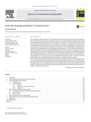 Acid rock drainage prediction: A critical review
Bernhard Dold
Division of Geosciences and Environmental Engineering, Luleå University of Technology (LTU), Luleå, Sweden
a b s t r a c t
a r t i c l e i n f o
Article history:
Received 2 February 2016
Revised 25 September 2016
Accepted 30 September 2016
Available online 6 October 2016
Acid rock drainage (ARD) prediction is a very important issue in order to predict and prevent environmental pol-
lution associated with mining activities. Nowadays, simple tests are widely applied and established in the mining
and consulting business for ARD prediction. These tests have many known errors and problems, as that they do
not account for the complexity of the mineral assemblage of an ore deposit, and therefore are not able to predict
the geochemical behavior accurately. This critical review has the aim of ﬁrst, highlighting the geochemical pro-
cesses associated to the problems of ARD prediction. Secondly, the errors and limitations of the standard static
and kinetic tests are highlighted. The currently applied calculation factor of 31.25 for sulﬁde acid potential calcu-
lation overestimates the carbonate neutralization potential by 100% in its geochemical assumptions. Thus, the
calculation factor 62.5, based on the effective carbonate speciation at neutral pH, is recommended. Additionally,
standard ABA procedure ignore the acid potential of Fe(III) hydroxides and/or sulfates and do not distinguish be-
tween different carbonate minerals. This can be critical, as for example siderite can be a net acid producing car-
bonate. Therefore, it is crucial to count on accurate quantitative mineral data in order to be able to accurately
predict ARD formation and potential liberation of hazardous trace elements to the environment.
In many modern mining operations, quantitative mineral data is nowadays produced in order to enhance the re-
covery of the extraction process by the incorporation of geometallurgical information (e.g. quantitative mineral-
ogy, mineral liberation, textural information, grain size distribution). Thus, the use of this very same existing data
for ARD prediction can increase importantly the precision of ARD prediction, often without additional costs and
testing. The only requirement is the interdisciplinary collaboration between the different divisions and data ex-
change in a modern mining operation.
© 2016 Elsevier B.V. All rights reserved.
Keywords:
Acid mine drainage
Prediction
Static and kinetic test
Acid-Base Accounting (ABA)
Mining
Pollution
Sustainability
Contents
1. Introduction . . . . . . . . . . . . . . . . . . . . . . . . . . . . . . . . . . . . . . . . . . . . . . . . . . . . . . . . . . . . . . 121
2. Acid rock drainage and the importance of mineralogy. . . . . . . . . . . . . . . . . . . . . . . . . . . . . . . . . . . . . . . . . . . . 122
3. Acid rock drainage (ARD) formation . . . . . . . . . . . . . . . . . . . . . . . . . . . . . . . . . . . . . . . . . . . . . . . . . . . 123
3.1. Acid liberation . . . . . . . . . . . . . . . . . . . . . . . . . . . . . . . . . . . . . . . . . . . . . . . . . . . . . . . . . . 123
3.2. Acid neutralization . . . . . . . . . . . . . . . . . . . . . . . . . . . . . . . . . . . . . . . . . . . . . . . . . . . . . . . . 124
3.2.1. Silicates . . . . . . . . . . . . . . . . . . . . . . . . . . . . . . . . . . . . . . . . . . . . . . . . . . . . . . . . . 124
3.2.2. Hydroxides and hydroxide sulfates. . . . . . . . . . . . . . . . . . . . . . . . . . . . . . . . . . . . . . . . . . . . . 124
3.2.3. Carbonates . . . . . . . . . . . . . . . . . . . . . . . . . . . . . . . . . . . . . . . . . . . . . . . . . . . . . . . 124
4. Standard ARD prediction and its limitations . . . . . . . . . . . . . . . . . . . . . . . . . . . . . . . . . . . . . . . . . . . . . . . . 126
4.1. A historical background and mineralogical considerations . . . . . . . . . . . . . . . . . . . . . . . . . . . . . . . . . . . . . . 126
4.2. ABA calculation. . . . . . . . . . . . . . . . . . . . . . . . . . . . . . . . . . . . . . . . . . . . . . . . . . . . . . . . . . 126
4.3. Kinetic testing . . . . . . . . . . . . . . . . . . . . . . . . . . . . . . . . . . . . . . . . . . . . . . . . . . . . . . . . . . 127
5. Sample selection criteria for ARD prediction . . . . . . . . . . . . . . . . . . . . . . . . . . . . . . . . . . . . . . . . . . . . . . . . 128
6. Suggested characterization methodology for ARD prediction. . . . . . . . . . . . . . . . . . . . . . . . . . . . . . . . . . . . . . . . . 129
7. Conclusions. . . . . . . . . . . . . . . . . . . . . . . . . . . . . . . . . . . . . . . . . . . . . . . . . . . . . . . . . . . . . . . 130
Acknowledgements . . . . . . . . . . . . . . . . . . . . . . . . . . . . . . . . . . . . . . . . . . . . . . . . . . . . . . . . . . . . . 131
References. . . . . . . . . . . . . . . . . . . . . . . . . . . . . . . . . . . . . . . . . . . . . . . . . . . . . . . . . . . . . . . . . . 131
Journal of Geochemical Exploration 172 (2017) 120–132
E-mail address: Bernhard.Dold@ltu.se.
http://dx.doi.org/10.1016/j.gexplo.2016.09.014
0375-6742/© 2016 Elsevier B.V. All rights reserved.
Contents lists available at ScienceDirect
Journal of Geochemical Exploration
journal homepage: www.elsevier.com/locate/gexplo
 