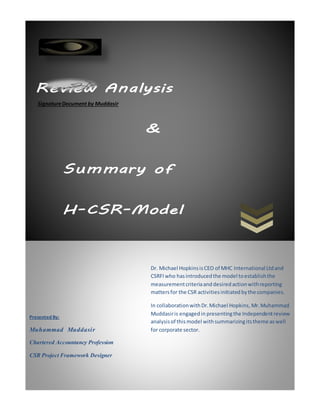 Review Analysis
&
Summary of
H-CSR-Model
SignatureDocument by Muddasir
Presented By:
Muhammad Muddasir
Chartered Accountancy Profession
CSR Project Framework Designer
Dr. Michael HopkinsisCEO of MHC International Ltdand
CSRFIwho hasintroducedthe model toestablishthe
measurementcriteriaanddesiredactionwithreporting
mattersfor the CSR activitiesinitiatedbythe companies.
In collaborationwithDr.Michael Hopkins, Mr. Muhammad
Muddasiris engagedin presentingthe Independentreview
analysisof this model withsummarizingitstheme aswell
for corporate sector.
 