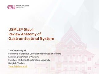 USMLE® Step I
Review Anatomy of
Gastrointestinal System
TanatTabtieang, MD
Fellowship of the Royal College of Radiologists ofThailand
Lecturer, Department of Anatomy
Faculty of Medicine, Chulalongkorn University
Bangkok,Thailand
Tanat.T@chula.ac.th
 
