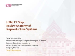 USMLE® Step I
Review Anatomy of
Reproductive System
TanatTabtieang, MD
Fellowship of the Royal College of Radiologists ofThailand
Lecturer, Department of Anatomy
Faculty of Medicine, Chulalongkorn University
Bangkok,Thailand
Tanat.T@chula.ac.th
 